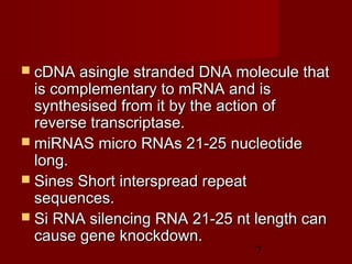 7
 cDNA asingle stranded DNA molecule thatcDNA asingle stranded DNA molecule that
is complementary to mRNA and isis complementary to mRNA and is
synthesised from it by the action ofsynthesised from it by the action of
reverse transcriptase.reverse transcriptase.
 miRNAS micro RNAs 21-25 nucleotidemiRNAS micro RNAs 21-25 nucleotide
long.long.
 Sines Short interspread repeatSines Short interspread repeat
sequences.sequences.
 Si RNA silencing RNA 21-25 nt length canSi RNA silencing RNA 21-25 nt length can
cause gene knockdown.cause gene knockdown.
 