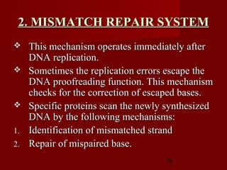 78
2. MISMATCH REPAIR SYSTEM2. MISMATCH REPAIR SYSTEM
 This mechanism operates immediately afterThis mechanism operates immediately after
DNA replication.DNA replication.
 Sometimes the replication errors escape theSometimes the replication errors escape the
DNA proofreading function. This mechanismDNA proofreading function. This mechanism
checks for the correction of escaped bases.checks for the correction of escaped bases.
 Specific proteins scan the newly synthesizedSpecific proteins scan the newly synthesized
DNA by the following mechanisms:DNA by the following mechanisms:
1.1. Identification of mismatched strandIdentification of mismatched strand
2.2. Repair of mispaired base.Repair of mispaired base.
 