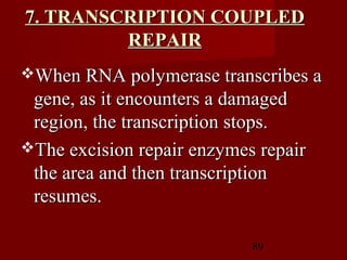89
7. TRANSCRIPTION COUPLED7. TRANSCRIPTION COUPLED
REPAIRREPAIR
When RNA polymerase transcribes aWhen RNA polymerase transcribes a
gene, as it encounters a damagedgene, as it encounters a damaged
region, the transcription stops.region, the transcription stops.
The excision repair enzymes repairThe excision repair enzymes repair
the area and then transcriptionthe area and then transcription
resumes.resumes.
 