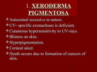 91
1.1. XERODERMAXERODERMA
PIGMENTOSAPIGMENTOSA
 Autosomal recessive in nature.Autosomal recessive in nature.
 UV- specific exonuclease is deficient.UV- specific exonuclease is deficient.
 Cutaneous hypersensitivity to UV-rays.Cutaneous hypersensitivity to UV-rays.
 Blisters on skin.Blisters on skin.
 Hyperpigmentation.Hyperpigmentation.
 Corneal ulcer.Corneal ulcer.
 Death occurs due to formation of cancers ofDeath occurs due to formation of cancers of
skin.skin.
 