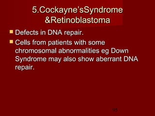 95
5.Cockayne’sSyndrome5.Cockayne’sSyndrome
&Retinoblastoma&Retinoblastoma
 Defects in DNA repair.Defects in DNA repair.
 Cells from patients with someCells from patients with some
chromosomal abnormalities eg Downchromosomal abnormalities eg Down
Syndrome may also show aberrant DNASyndrome may also show aberrant DNA
repair.repair.
 
