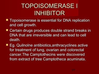 97
TOPOISOMERASE ITOPOISOMERASE I
INHIBITORINHIBITOR
 Topoisomerase is essential for DNA replicationTopoisomerase is essential for DNA replication
and cell growth.and cell growth.
 Certain drugs produces double strand breaks inCertain drugs produces double strand breaks in
DNA that are irreversible and can lead to cellDNA that are irreversible and can lead to cell
death.death.
 Eg. Quilnolne antibiotics,anthracyclines activeEg. Quilnolne antibiotics,anthracyclines active
for treatment of lung, ovarian and colorectalfor treatment of lung, ovarian and colorectal
cancer.The Camptothecins were discoveredcancer.The Camptothecins were discovered
from extract of tree Camptotheca acuminata.from extract of tree Camptotheca acuminata.
 