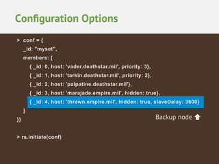 Conﬁguration Options
> conf = {
_id: "myset",
members: [
{ _id: 0, host: 'vader.deathstar.mil', priority: 3},
{ _id: 1, host: 'tarkin.deathstar.mil', priority: 2},
{ _id: 2, host: 'palpatine.deathstar.mil'},
{ _id: 3, host: 'marajade.empire.mil', hidden: true},
{ _id: 4, host: 'thrawn.empire.mil', hidden: true, slaveDelay: 3600}
]
}}
> rs.initiate(conf)

Backup node

 