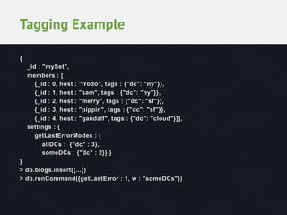 Tagging Example
{
_id : "mySet",
members : [
{_id : 0, host : "frodo", tags : {"dc": "ny"}},
{_id : 1, host : "sam", tags : {"dc": "ny"}},
{_id : 2, host : "merry", tags : {"dc": "sf"}},
{_id : 3, host : "pippin", tags : {"dc": "sf"}},
{_id : 4, host : "gandalf", tags : {"dc": "cloud"}}],
settings : {
getLastErrorModes : {
allDCs : {"dc" : 3},
someDCs : {"dc" : 2}} }
}
> db.blogs.insert({...})
> db.runCommand({getLastError : 1, w : "someDCs"})

 