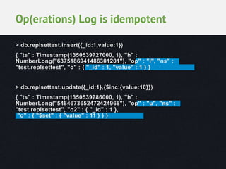 Op(erations) Log is idempotent
> db.replsettest.insert({_id:1,value:1})
{ "ts" : Timestamp(1350539727000, 1), "h" :
NumberLong("6375186941486301201"), "op" : "i", "ns" :
"test.replsettest", "o" : { "_id" : 1, "value" : 1 } }
> db.replsettest.update({_id:1},{$inc:{value:10}})
{ "ts" : Timestamp(1350539786000, 1), "h" :
NumberLong("5484673652472424968"), "op" : "u", "ns" :
"test.replsettest", "o2" : { "_id" : 1 },
"o" : { "$set" : { "value" : 11 } } }

 