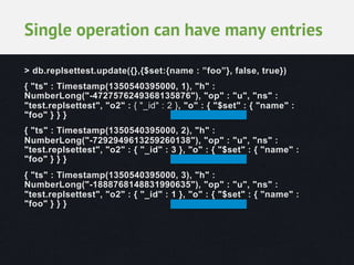 Single operation can have many entries
> db.replsettest.update({},{$set:{name : ”foo”}, false, true})
{ "ts" : Timestamp(1350540395000, 1), "h" :
NumberLong("-4727576249368135876"), "op" : "u", "ns" :
"test.replsettest", "o2" : { "_id" : 2 }, "o" : { "$set" : { "name" :
"foo" } } }
{ "ts" : Timestamp(1350540395000, 2), "h" :
NumberLong("-7292949613259260138"), "op" : "u", "ns" :
"test.replsettest", "o2" : { "_id" : 3 }, "o" : { "$set" : { "name" :
"foo" } } }
{ "ts" : Timestamp(1350540395000, 3), "h" :
NumberLong("-1888768148831990635"), "op" : "u", "ns" :
"test.replsettest", "o2" : { "_id" : 1 }, "o" : { "$set" : { "name" :
"foo" } } }

 