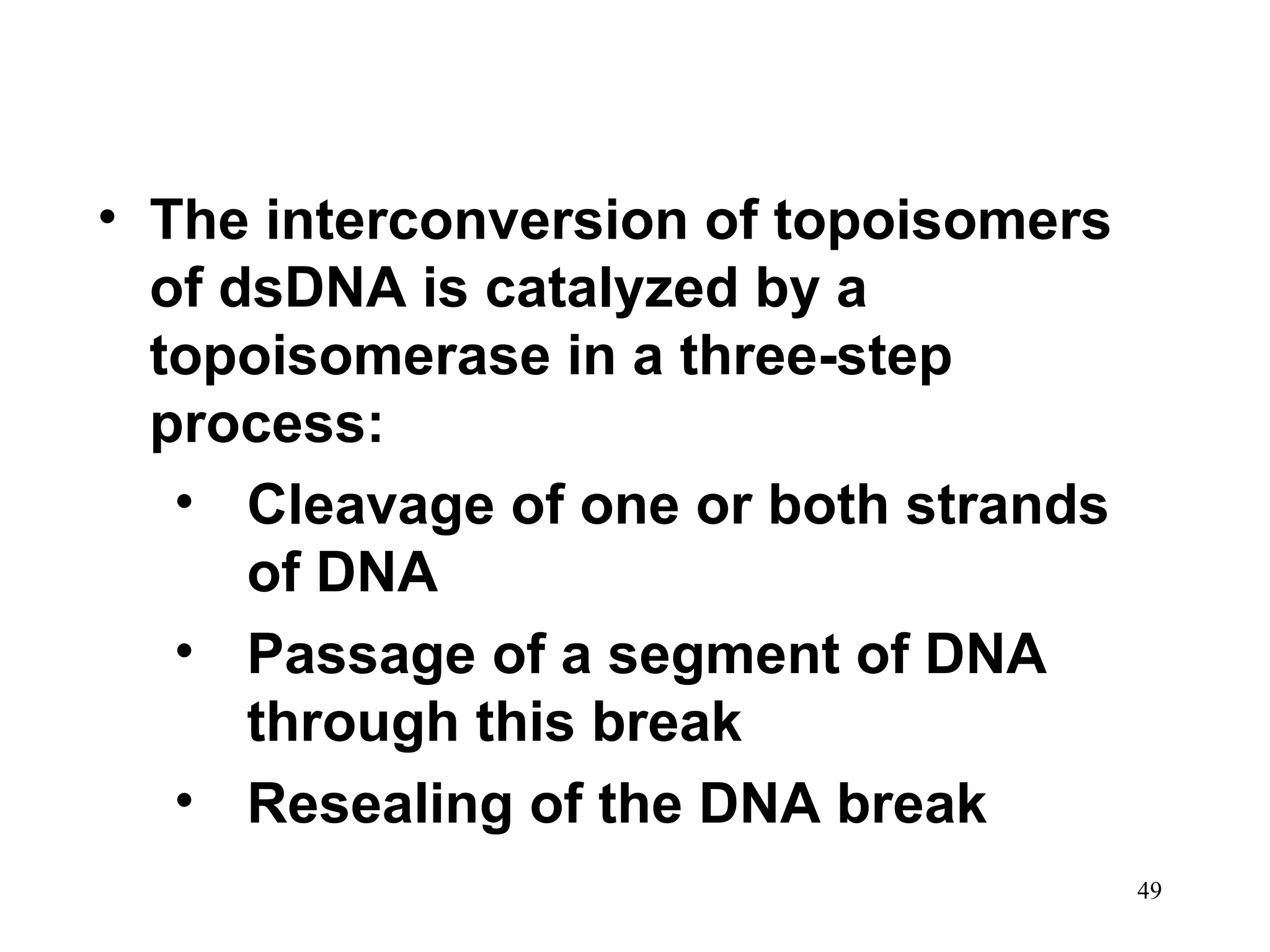 • The interconversion of topoisomers
of dsDNA is catalyzed by a
topoisomerase in a three-step
process:
• Cleavage of one or both strands
of DNA
• Passage of a segment of DNA
through this break
• Resealing of the DNA break
49

 
