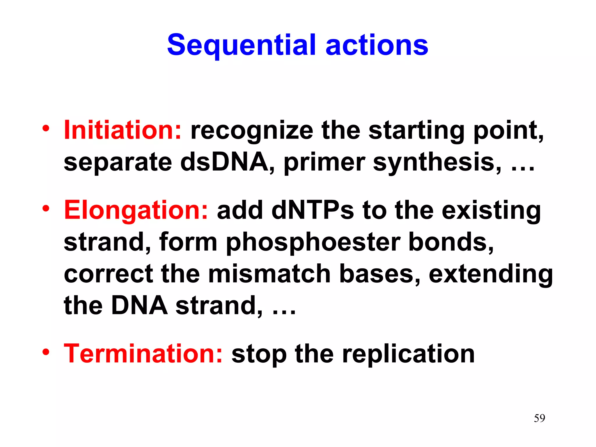 Sequential actions
• Initiation: recognize the starting point,
separate dsDNA, primer synthesis, …
• Elongation: add dNTPs to the existing
strand, form phosphoester bonds,
correct the mismatch bases, extending
the DNA strand, …
• Termination: stop the replication
59

 