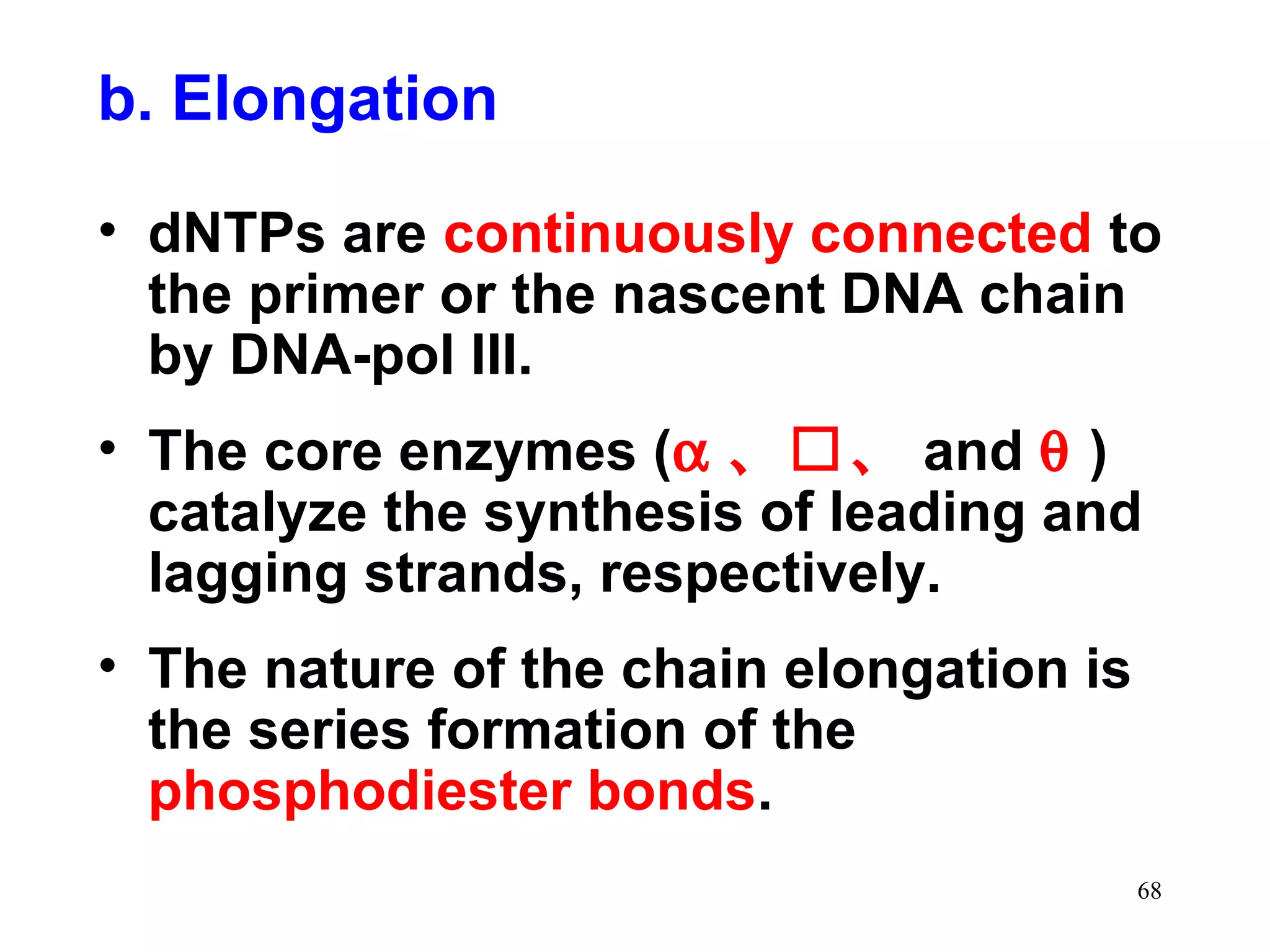 b. Elongation
• dNTPs are continuously connected to
the primer or the nascent DNA chain
by DNA-pol III.
• The core enzymes (α 、、 and θ )
catalyze the synthesis of leading and
lagging strands, respectively.
• The nature of the chain elongation is
the series formation of the
phosphodiester bonds.
68

 