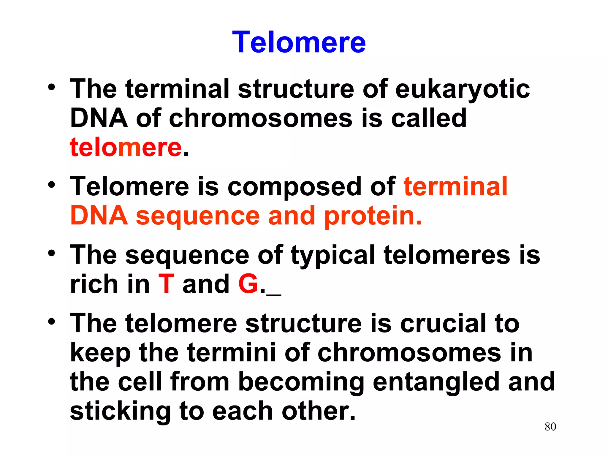 Telomere
• The terminal structure of eukaryotic
DNA of chromosomes is called
telomere.
• Telomere is composed of terminal
DNA sequence and protein.
• The sequence of typical telomeres is
rich in T and G.
• The telomere structure is crucial to
keep the termini of chromosomes in
the cell from becoming entangled and
sticking to each other.
80

 