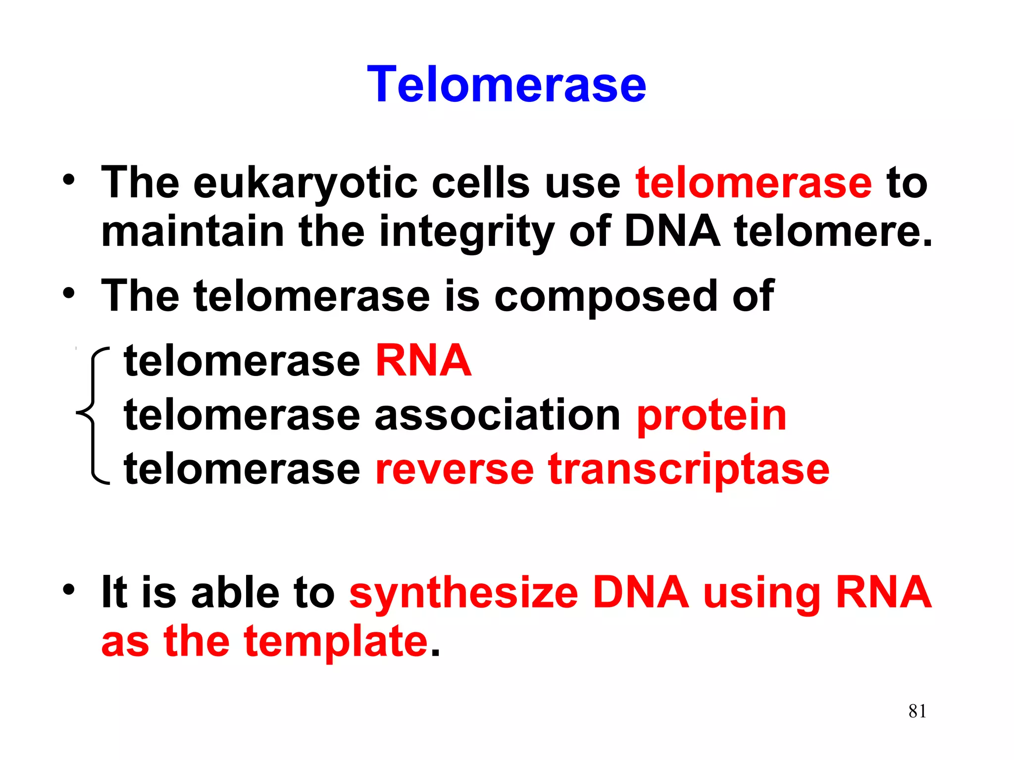 Telomerase
• The eukaryotic cells use telomerase to
maintain the integrity of DNA telomere.
• The telomerase is composed of
telomerase RNA
telomerase association protein
telomerase reverse transcriptase
• It is able to synthesize DNA using RNA
as the template.
81

 