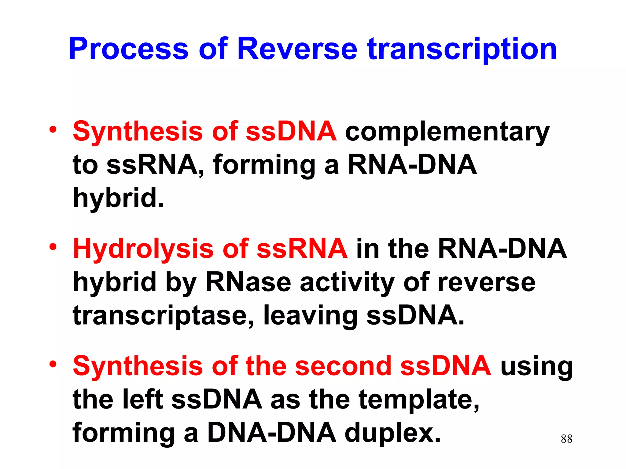 Process of Reverse transcription
• Synthesis of ssDNA complementary
to ssRNA, forming a RNA-DNA
hybrid.
• Hydrolysis of ssRNA in the RNA-DNA
hybrid by RNase activity of reverse
transcriptase, leaving ssDNA.
• Synthesis of the second ssDNA using
the left ssDNA as the template,
forming a DNA-DNA duplex.
88

 