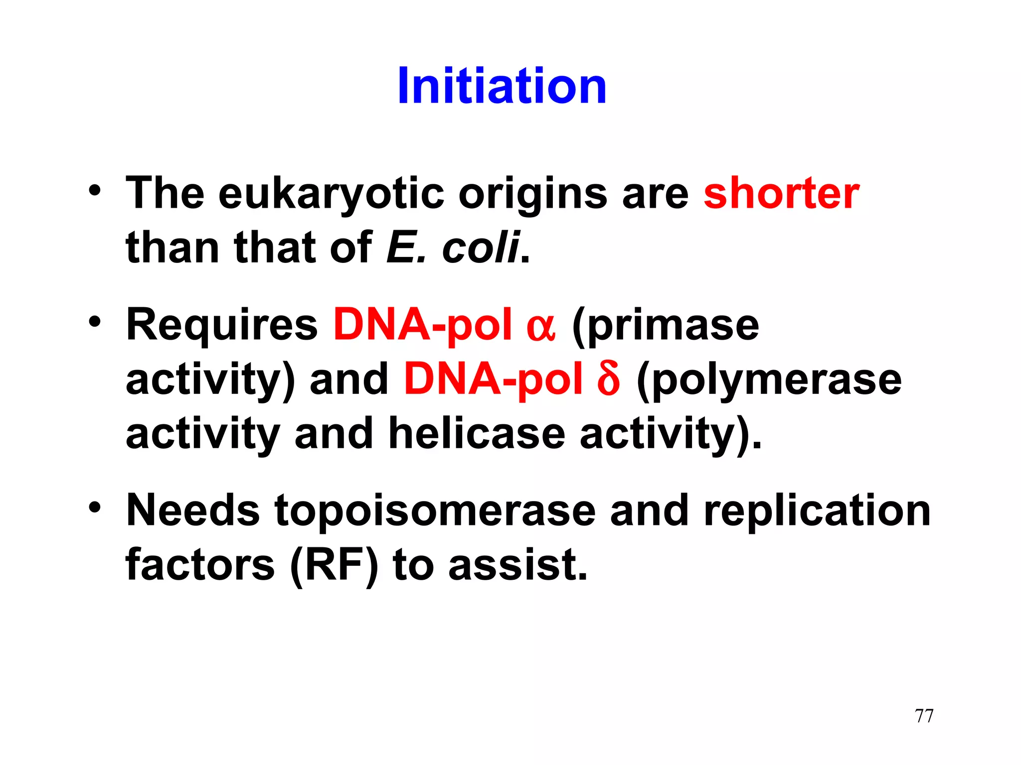 • The eukaryotic origins are shorter
than that of E. coli.
• Requires DNA-pol α (primase
activity) and DNA-pol δ (polymerase
activity and helicase activity).
• Needs topoisomerase and replication
factors (RF) to assist.
Initiation
77
 