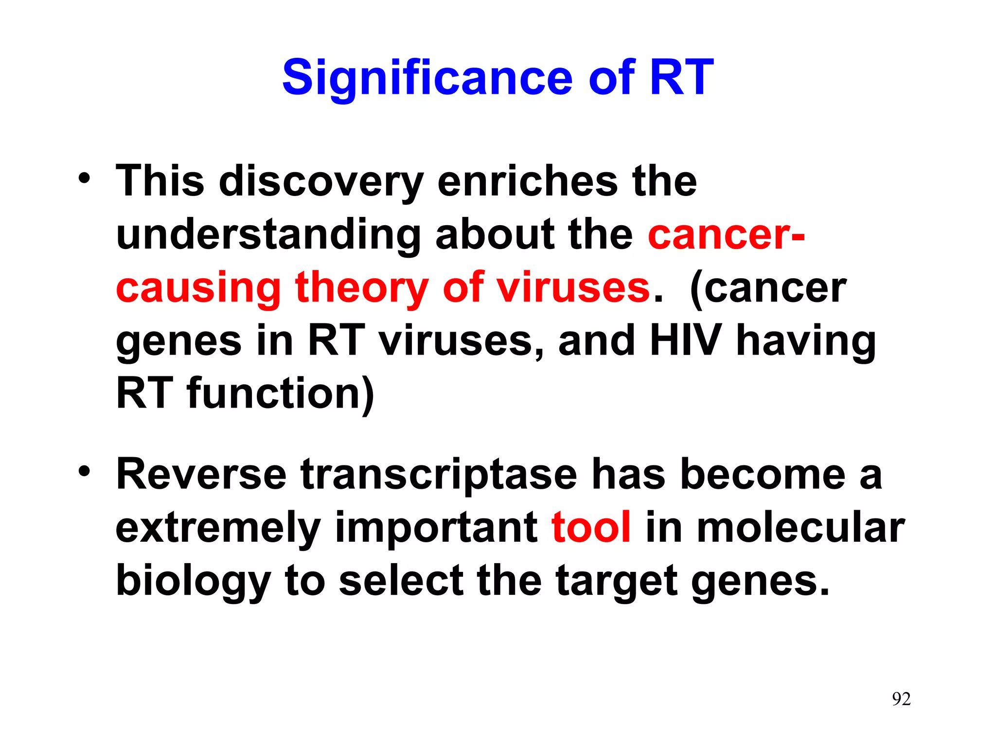 Significance of RT
• This discovery enriches the
understanding about the cancer-
causing theory of viruses. (cancer
genes in RT viruses, and HIV having
RT function)
• Reverse transcriptase has become a
extremely important tool in molecular
biology to select the target genes.
92
 