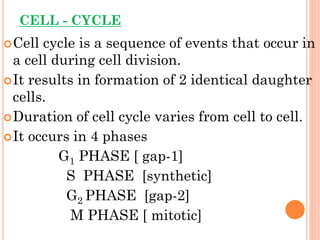 CELL - CYCLE
Cell cycle is a sequence of events that occur in
a cell during cell division.
It results in formation of 2 identical daughter
cells.
Duration of cell cycle varies from cell to cell.
It occurs in 4 phases
G1 PHASE [ gap-1]
S PHASE [synthetic]
G2 PHASE [gap-2]
M PHASE [ mitotic]
 