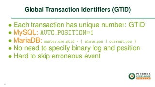 ∙ Each transaction has unique number: GTID
∙ MySQL: AUTO POSITION=1
∙ MariaDB: master use gtid = { slave pos | current pos }
∙ No need to specify binary log and position
∙ Hard to skip erroneous event
Global Transaction Identiﬁers (GTID)
48
 