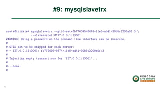 sveta@thinkie> mysqlslavetrx --gtid-set=fb776095-8474-11e5-ad41-30b5c2208a0f:3 
--slaves=root:@127.0.0.1:13001
WARNING: Using a password on the command line interface can be insecure.
#
# GTID set to be skipped for each server:
# - 127.0.0.1@13001: fb776095-8474-11e5-ad41-30b5c2208a0f:3
#
# Injecting empty transactions for ’127.0.0.1:13001’...
#
#...done.
#
#9: mysqlslavetrx
49
 
