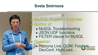 ∙ MySQL Support engineer
∙ Author of
∙ MySQL Troubleshooting
∙ JSON UDF functions
∙ FILTER clause for MySQL
∙ Speaker
∙ Percona Live, OOW, Fosdem,
DevConf, HighLoad...
Sveta Smirnova
2
 