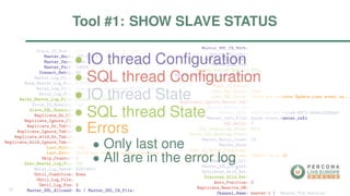 Slave_IO_State: Waiting for master to send event
Master_Host: 127.0.0.1
Master_User: root
Master_Port: 13000
Connect_Retry: 60
Master_Log_File: master-bin.000002
Read_Master_Log_Pos: 63810611
Relay_Log_File: slave-relay-bin-master@002d1.000004
Relay_Log_Pos: 1156
Relay_Master_Log_File: master-bin.000001
Slave_IO_Running: Yes
Slave_SQL_Running: No
Replicate_Do_DB:
Replicate_Ignore_DB:
Replicate_Do_Table:
Replicate_Ignore_Table:
Replicate_Wild_Do_Table:
Replicate_Wild_Ignore_Table:
Last_Errno: 1032
Last_Error: Could not execute Update_rows event on...
Skip_Counter: 0
Exec_Master_Log_Pos: 989
Relay_Log_Space: 63814652
Until_Condition: None
Until_Log_File:
Until_Log_Pos: 0
Master_SSL_Allowed: No | Master_SSL_CA_File:
Master_SSL_CA_Path:
Master_SSL_Cert:
Master_SSL_Cipher:
Master_SSL_Key:
Seconds_Behind_Master: NULL
Master_SSL_Verify_Server_Cert: No
Last_IO_Errno: 0
Last_IO_Error:
Last_SQL_Errno: 1032
Last_SQL_Error: Could not execute Update_rows event on...
Replicate_Ignore_Server_Ids:
Master_Server_Id: 1
Master_UUID: d08c509e-6857-11e6-8872-30b5c2208a0f
Master_Info_File: mysql.slave_master_info
SQL_Delay: 0
SQL_Remaining_Delay: NULL
Slave_SQL_Running_State:
Master_Retry_Count: 10
Master_Bind:
Last_IO_Error_Timestamp:
Last_SQL_Error_Timestamp: 160823 15:11:21
Master_SSL_Crl:
Master_SSL_Crlpath:
Retrieved_Gtid_Set:
Executed_Gtid_Set:
Auto_Position: 0
Replicate_Rewrite_DB:
Channel_Name: master-1 | Master_TLS_Version:
∙ IO thread Conﬁguration
∙ SQL thread Conﬁguration
∙ IO thread State
∙ SQL thread State
∙ Errors
∙ Only last one
∙ All are in the error log
Tool #1: SHOW SLAVE STATUS
18
 