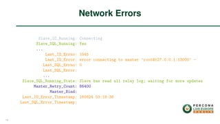 Slave_IO_Running: Connecting
Slave_SQL_Running: Yes
...
Last_IO_Errno: 1045
Last_IO_Error: error connecting to master ’root@127.0.0.1:13000’ -
Last_SQL_Errno: 0
Last_SQL_Error:
...
Slave_SQL_Running_State: Slave has read all relay log; waiting for more updates
Master_Retry_Count: 86400
Master_Bind:
Last_IO_Error_Timestamp: 160824 03:18:36
Last_SQL_Error_Timestamp:
Network Errors
19
 