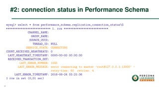 mysql> select * from performance_schema.replication_connection_statusG
*************************** 1. row ***************************
CHANNEL_NAME:
GROUP_NAME:
SOURCE_UUID:
THREAD_ID: NULL
SERVICE_STATE: CONNECTING
COUNT_RECEIVED_HEARTBEATS: 0
LAST_HEARTBEAT_TIMESTAMP: 0000-00-00 00:00:00
RECEIVED_TRANSACTION_SET:
LAST_ERROR_NUMBER: 1045
LAST_ERROR_MESSAGE: error connecting to master ’root@127.0.0.1:13000’ -
retry-time: 60 retries: 4
LAST_ERROR_TIMESTAMP: 2016-08-24 03:21:36
1 row in set (0,01 sec)
#2: connection status in Performance Schema
20
 