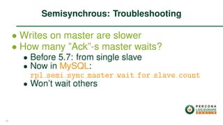 ∙ Writes on master are slower
∙ How many ”Ack”-s master waits?
∙ Before 5.7: from single slave
∙ Now in MySQL:
rpl semi sync master wait for slave count
∙ Won’t wait others
Semisynchrous: Troubleshooting
25
 
