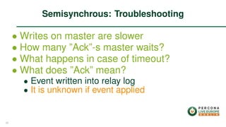 ∙ Writes on master are slower
∙ How many ”Ack”-s master waits?
∙ What happens in case of timeout?
∙ What does ”Ack” mean?
∙ Event written into relay log
∙ It is unknown if event applied
Semisynchrous: Troubleshooting
25
 