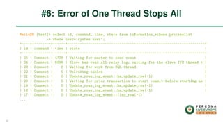 MariaDB [test]> select id, command, time, state from information_schema.processlist
-> where user=’system user’;
+----+---------+------+------------------------------------------------------------------+
| id | command | time | state |
+----+---------+------+------------------------------------------------------------------+
| 25 | Connect | 4738 | Waiting for master to send event |
| 24 | Connect | 5096 | Slave has read all relay log; waiting for the slave I/O thread t |
| 23 | Connect | 0 | Waiting for work from SQL thread |
| 22 | Connect | 0 | Unlocking tables |
| 21 | Connect | 0 | Update_rows_log_event::ha_update_row(-1) |
| 20 | Connect | 0 | Waiting for prior transaction to start commit before starting ne |
| 19 | Connect | 0 | Update_rows_log_event::ha_update_row(-1) |
| 18 | Connect | 0 | Update_rows_log_event::ha_update_row(-1) |
| 17 | Connect | 0 | Update_rows_log_event::find_row(-1)
...
#6: Error of One Thread Stops All
32
 