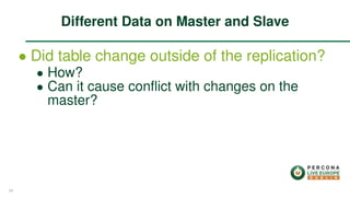 ∙ Did table change outside of the replication?
∙ How?
∙ Can it cause conﬂict with changes on the
master?
Different Data on Master and Slave
34
 