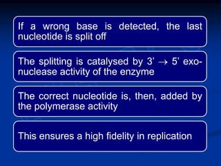 If a wrong base is detected, the last
nucleotide is split off
The splitting is catalysed by 3’  5’ exo-
nuclease activity of the enzyme
The correct nucleotide is, then, added by
the polymerase activity
This ensures a high fidelity in replication
 