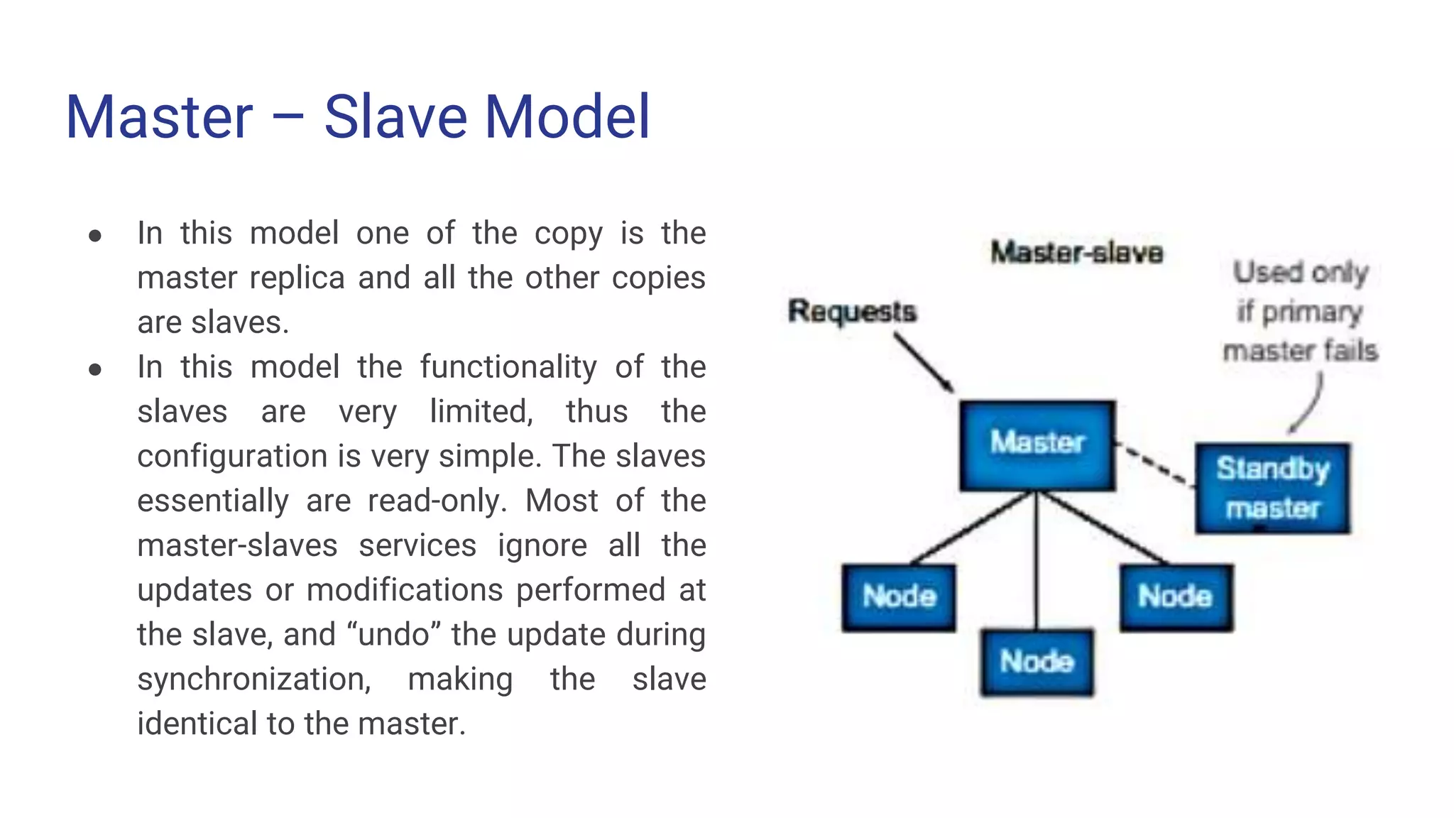 Master – Slave Model
● In this model one of the copy is the
master replica and all the other copies
are slaves.
● In this model the functionality of the
slaves are very limited, thus the
configuration is very simple. The slaves
essentially are read-only. Most of the
master-slaves services ignore all the
updates or modifications performed at
the slave, and “undo” the update during
synchronization, making the slave
identical to the master.
 