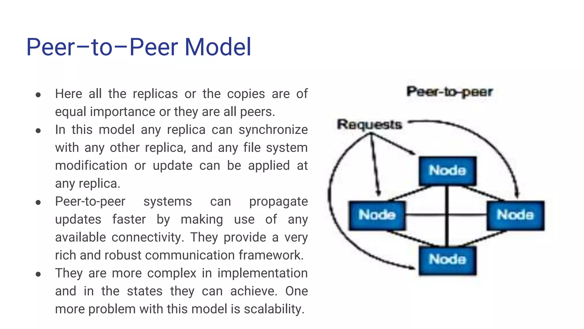 Peer–to–Peer Model
● Here all the replicas or the copies are of
equal importance or they are all peers.
● In this model any replica can synchronize
with any other replica, and any file system
modification or update can be applied at
any replica.
● Peer-to-peer systems can propagate
updates faster by making use of any
available connectivity. They provide a very
rich and robust communication framework.
● They are more complex in implementation
and in the states they can achieve. One
more problem with this model is scalability.
 