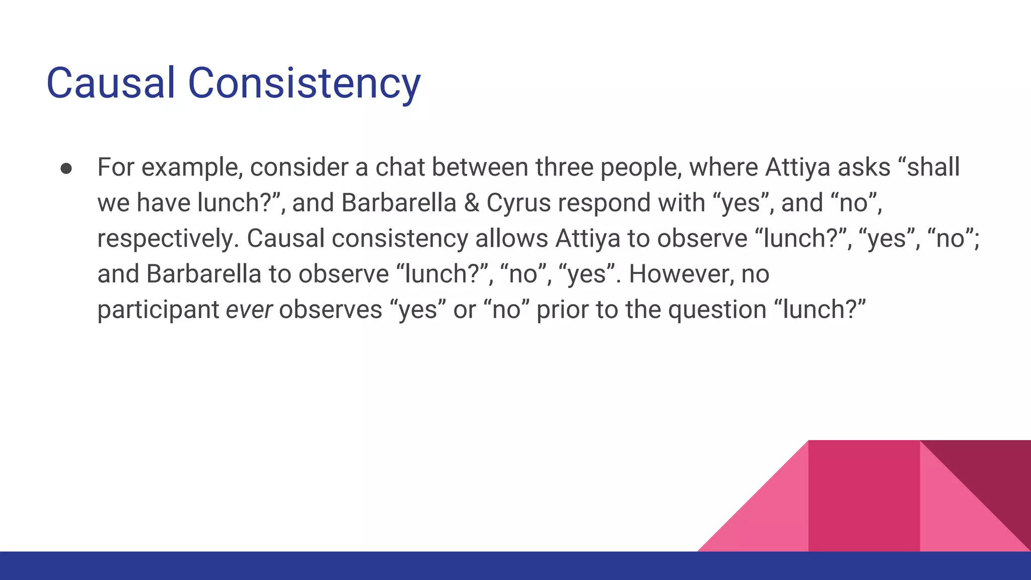 Causal Consistency
● For example, consider a chat between three people, where Attiya asks “shall
we have lunch?”, and Barbarella & Cyrus respond with “yes”, and “no”,
respectively. Causal consistency allows Attiya to observe “lunch?”, “yes”, “no”;
and Barbarella to observe “lunch?”, “no”, “yes”. However, no
participant ever observes “yes” or “no” prior to the question “lunch?”
 