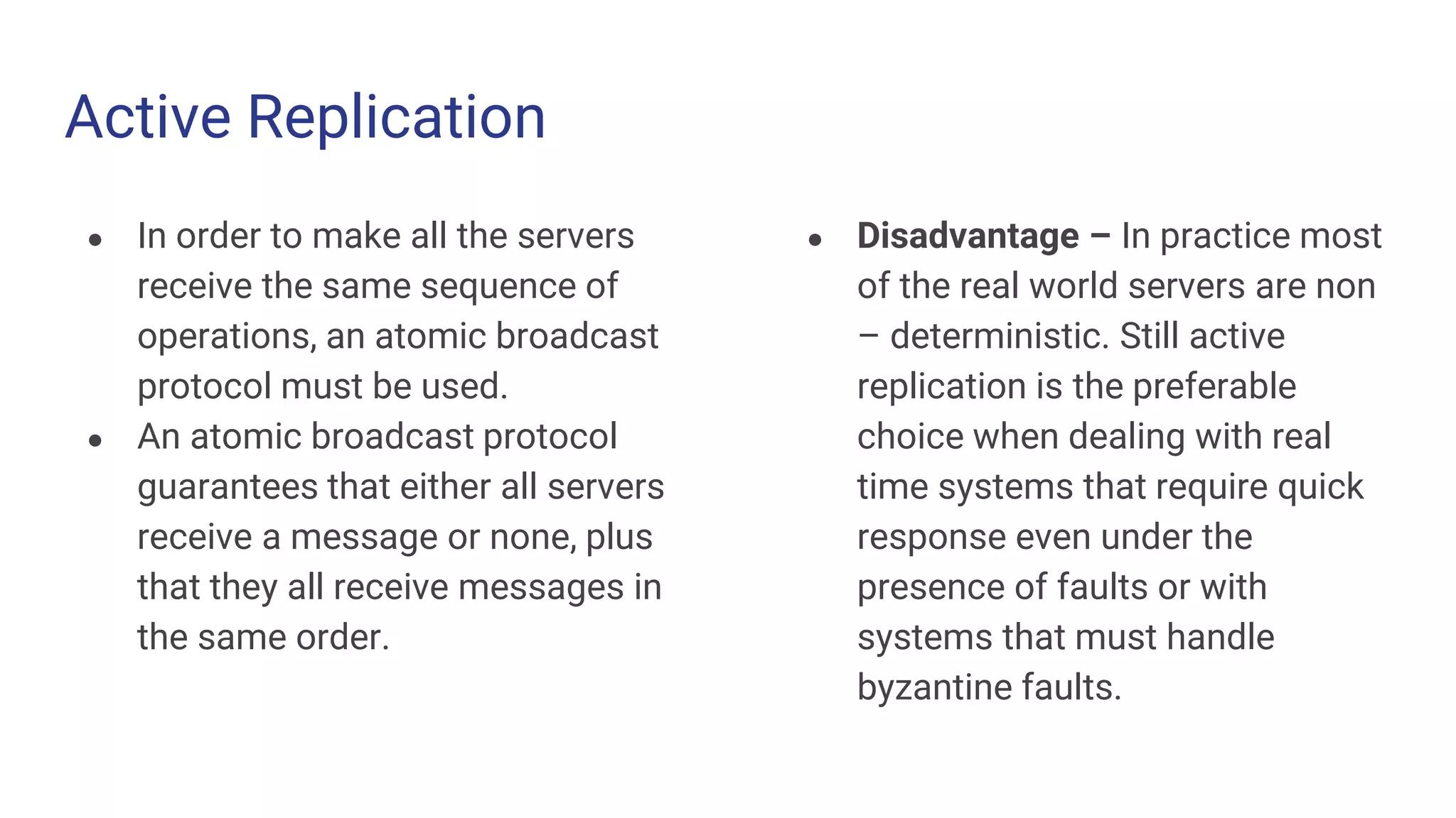 Active Replication
● In order to make all the servers
receive the same sequence of
operations, an atomic broadcast
protocol must be used.
● An atomic broadcast protocol
guarantees that either all servers
receive a message or none, plus
that they all receive messages in
the same order.
● Disadvantage – In practice most
of the real world servers are non
– deterministic. Still active
replication is the preferable
choice when dealing with real
time systems that require quick
response even under the
presence of faults or with
systems that must handle
byzantine faults.
 