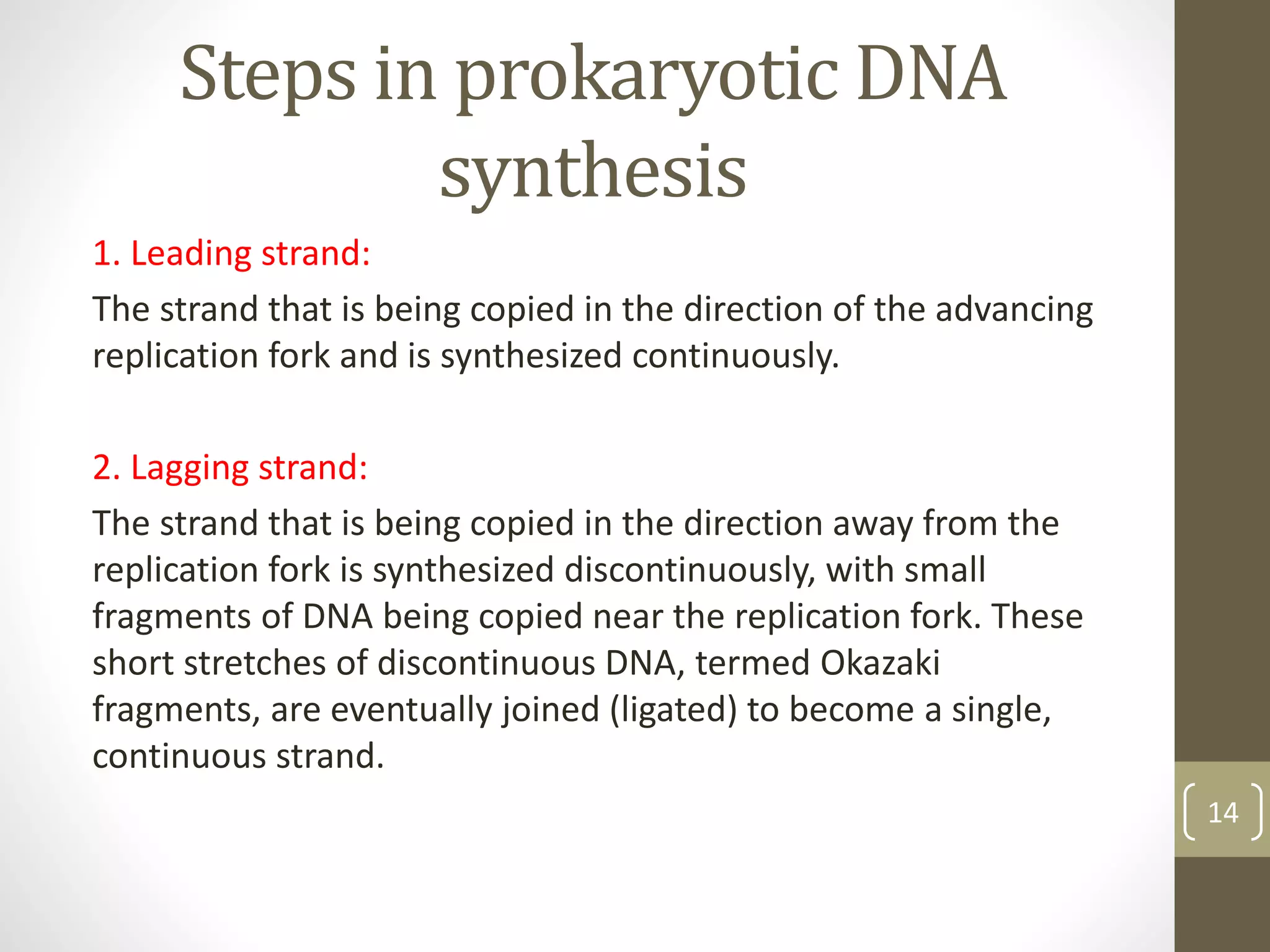 Steps in prokaryotic DNA
synthesis
1. Leading strand:
The strand that is being copied in the direction of the advancing
replication fork and is synthesized continuously.
2. Lagging strand:
The strand that is being copied in the direction away from the
replication fork is synthesized discontinuously, with small
fragments of DNA being copied near the replication fork. These
short stretches of discontinuous DNA, termed Okazaki
fragments, are eventually joined (ligated) to become a single,
continuous strand.
14
 