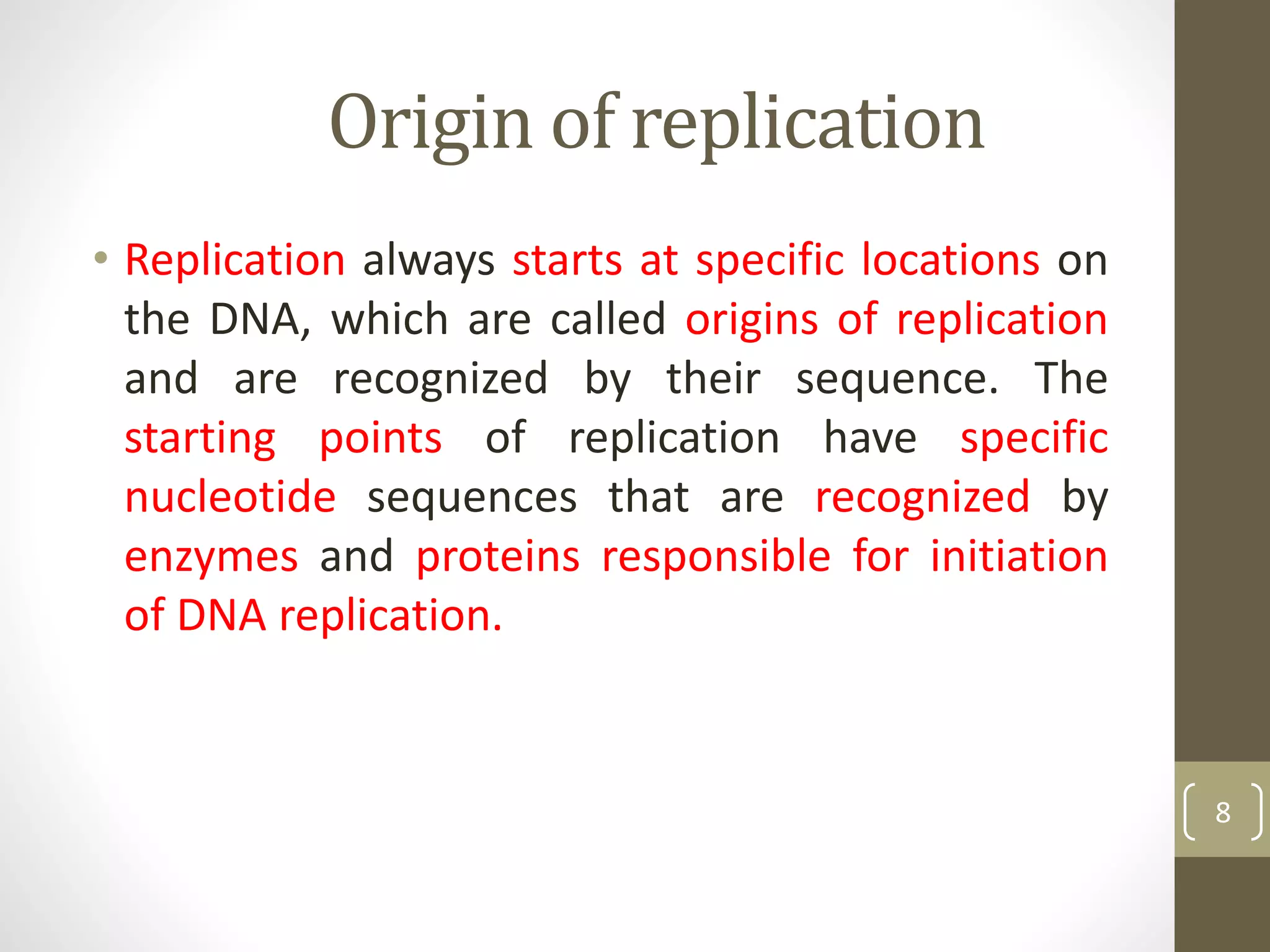 Origin of replication
• Replication always starts at specific locations on
the DNA, which are called origins of replication
and are recognized by their sequence. The
starting points of replication have specific
nucleotide sequences that are recognized by
enzymes and proteins responsible for initiation
of DNA replication.
8
 