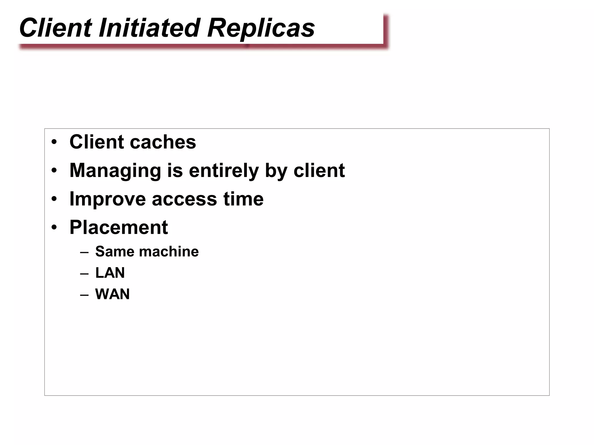 Client Initiated Replicas
• Client caches
• Managing is entirely by client
• Improve access time
• Placement
– Same machine
– LAN
– WAN
 