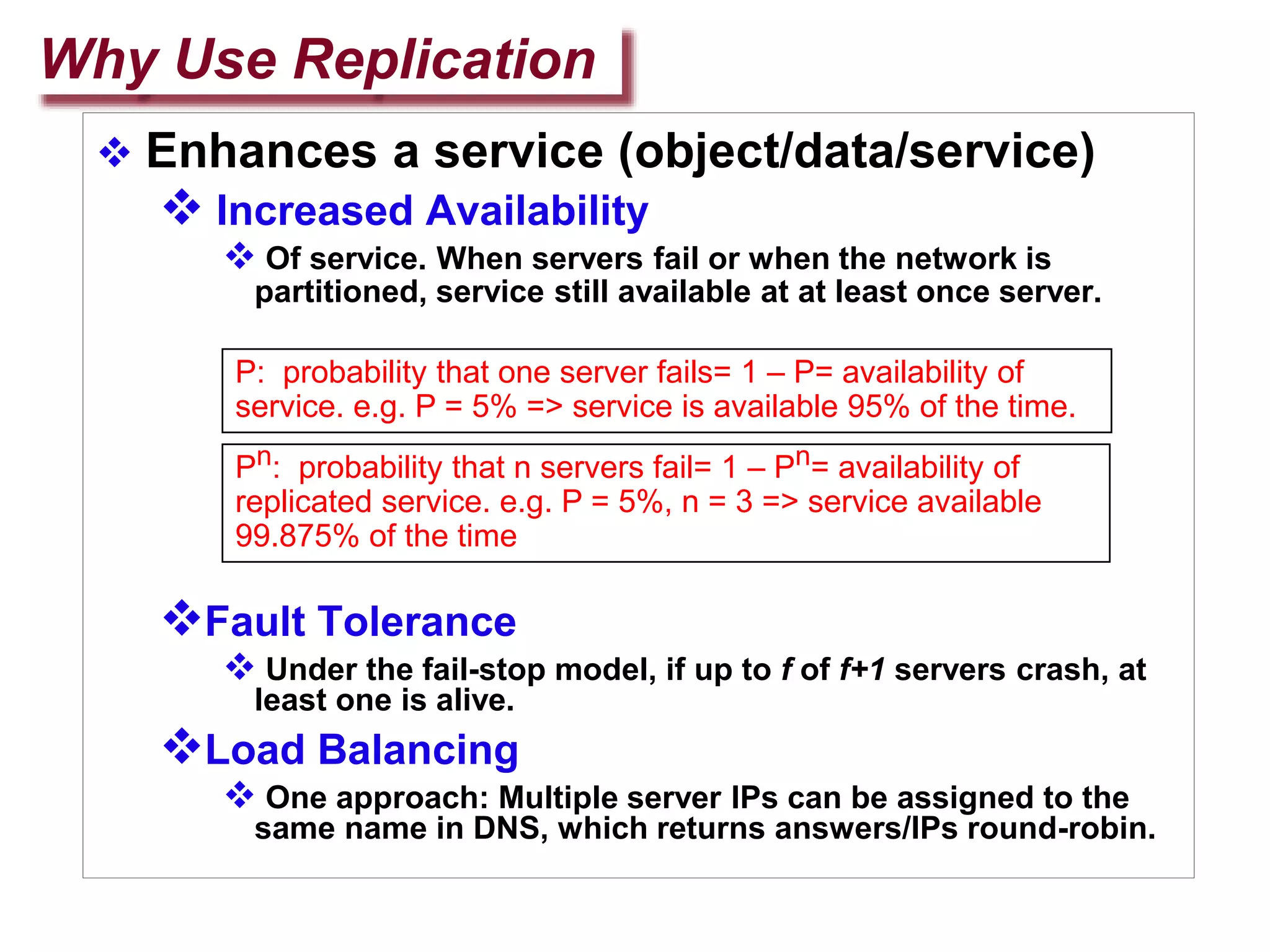 Why Use Replication
 Enhances a service (object/data/service)
 Increased Availability
 Of service. When servers fail or when the network is
partitioned, service still available at at least once server.
Fault Tolerance
 Under the fail-stop model, if up to f of f+1 servers crash, at
least one is alive.
Load Balancing
 One approach: Multiple server IPs can be assigned to the
same name in DNS, which returns answers/IPs round-robin.
P: probability that one server fails= 1 – P= availability of
service. e.g. P = 5% => service is available 95% of the time.
Pn: probability that n servers fail= 1 – Pn= availability of
replicated service. e.g. P = 5%, n = 3 => service available
99.875% of the time
 