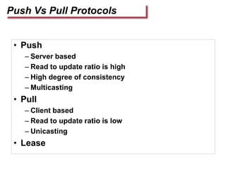 Push Vs Pull Protocols
• Push
– Server based
– Read to update ratio is high
– High degree of consistency
– Multicasting
• Pull
– Client based
– Read to update ratio is low
– Unicasting
• Lease
 