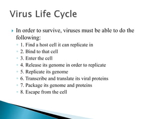  In order to survive, viruses must be able to do the
following:
◦ 1. Find a host cell it can replicate in
◦ 2. Bind to that cell
◦ 3. Enter the cell
◦ 4. Release its genome in order to replicate
◦ 5. Replicate its genome
◦ 6. Transcribe and translate its viral proteins
◦ 7. Package its genome and proteins
◦ 8. Escape from the cell
 