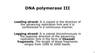 20
Use or disclosure of data contained on this sheet is subject to the restriction on the title page of this proposal or quotation. 20
DNA polymerase III
Leading strand: It is copied in the direction of
the advancing replication fork and it is
synthesized in a continuous manner.
Lagging strand: It is copied discontinuously in
the opposite direction of the advancing
replication fork in the form of Okazaki
fragments. The length of these fragments
ranges from 1000 to 2000 bases.
 