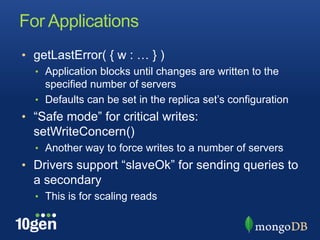 For Applications
• getLastError( { w : … } )
  • Application blocks until changes are written to the
    specified number of servers
  • Defaults can be set in the replica set’s configuration
• “Safe mode” for critical writes:
  setWriteConcern()
  • Another way to force writes to a number of servers
• Drivers support “slaveOk” for sending queries to
  a secondary
  • This is for scaling reads
 
