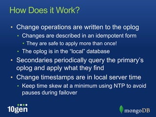 How Does it Work?
• Change operations are written to the oplog
  • Changes are described in an idempotent form
    • They are safe to apply more than once!
  • The oplog is in the “local” database
• Secondaries periodically query the primary’s
  oplog and apply what they find
• Change timestamps are in local server time
  • Keep time skew at a minimum using NTP to avoid
    pauses during failover
 