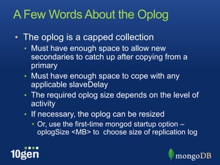 A Few Words About the Oplog
• The oplog is a capped collection
  • Must have enough space to allow new
    secondaries to catch up after copying from a
    primary
  • Must have enough space to cope with any
    applicable slaveDelay
  • The required oplog size depends on the level of
    activity
  • If necessary, the oplog can be resized
    • Or, use the first-time mongod startup option –
      oplogSize <MB> to choose size of replication log
 
