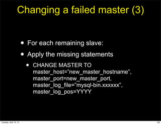 Changing a failed master (3)


                        • For each remaining slave:
                        • Apply the missing statements
                         •   CHANGE MASTER TO
                             master_host=”new_master_hostname”,
                             master_port=new_master_port,
                             master_log_file=”mysql-bin.xxxxxx”,
                             master_log_pos=YYYY




Tuesday, April 10, 12                                              130
 
