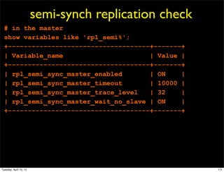 semi-synch replication check
  # in the master
  show variables like 'rpl_semi%';
  +------------------------------------+-------+
  | Variable_name                      | Value |
  +------------------------------------+-------+
  | rpl_semi_sync_master_enabled       | ON    |
  | rpl_semi_sync_master_timeout       | 10000 |
  | rpl_semi_sync_master_trace_level   | 32    |
  | rpl_semi_sync_master_wait_no_slave | ON    |
  +------------------------------------+-------+




Tuesday, April 10, 12                                  171
 