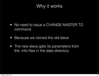 Why it works


                 • No need to issue a CHANGE MASTER TO
                   command.

                 • Because we cloned the old slave

                 • The new slave gets its parameters from
                   the .info ﬁles in the data directory




                                                            54

Tuesday, April 10, 12                                       54
 