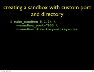 creating a sandbox with custom port
                 and directory
                  $ make_sandbox 5.1.34 
                     --sandbox_port=7800 
                     --sandbox_directory=mickeymouse




Tuesday, April 10, 12                                  82
 