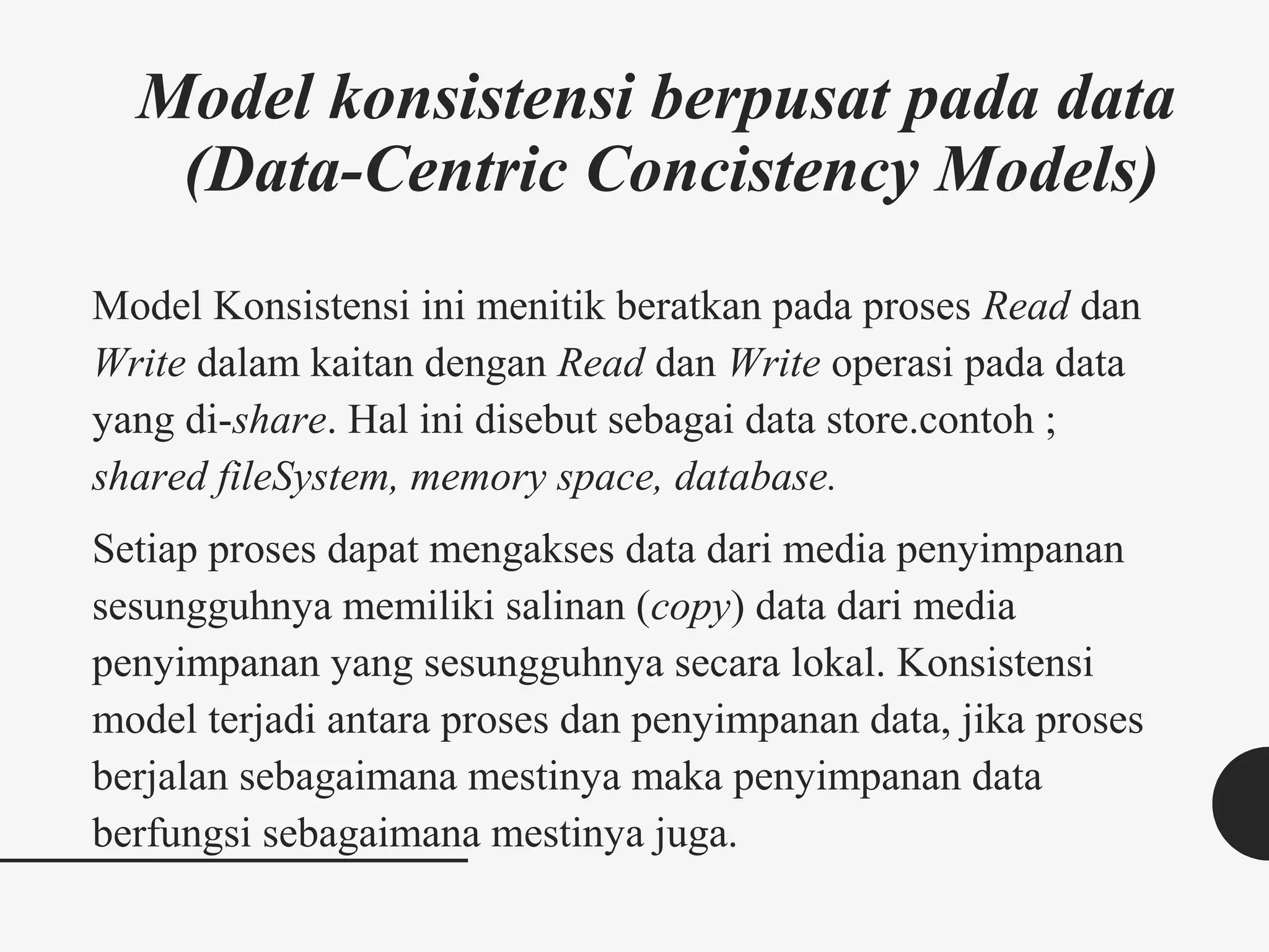Model konsistensi berpusat pada data
(Data-Centric Concistency Models)
Model Konsistensi ini menitik beratkan pada proses Read dan
Write dalam kaitan dengan Read dan Write operasi pada data
yang di-share. Hal ini disebut sebagai data store.contoh ;
shared fileSystem, memory space, database.
Setiap proses dapat mengakses data dari media penyimpanan
sesungguhnya memiliki salinan (copy) data dari media
penyimpanan yang sesungguhnya secara lokal. Konsistensi
model terjadi antara proses dan penyimpanan data, jika proses
berjalan sebagaimana mestinya maka penyimpanan data
berfungsi sebagaimana mestinya juga.
 