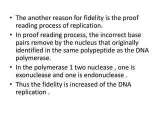 • The another reason for fidelity is the proof
reading process of replication.
• In proof reading process, the incorrect base
pairs remove by the nucleus that originally
identified in the same polypeptide as the DNA
polymerase.
• In the polymerase 1 two nuclease , one is
exonuclease and one is endonuclease .
• Thus the fidelity is increased of the DNA
replication .
 